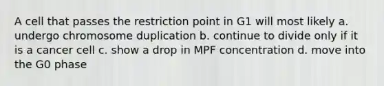 A cell that passes the restriction point in G1 will most likely a. undergo chromosome duplication b. continue to divide only if it is a cancer cell c. show a drop in MPF concentration d. move into the G0 phase