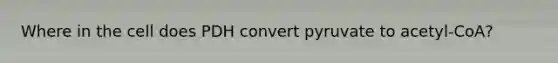 Where in the cell does PDH convert pyruvate to acetyl-CoA?