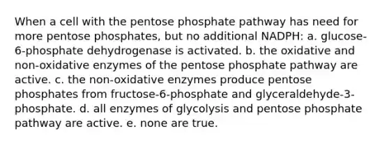 When a cell with the pentose phosphate pathway has need for more pentose phosphates, but no additional NADPH: a. glucose-6-phosphate dehydrogenase is activated. b. the oxidative and non-oxidative enzymes of the pentose phosphate pathway are active. c. the non-oxidative enzymes produce pentose phosphates from fructose-6-phosphate and glyceraldehyde-3-phosphate. d. all enzymes of glycolysis and pentose phosphate pathway are active. e. none are true.