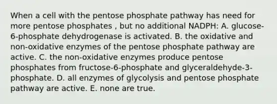 When a cell with the pentose phosphate pathway has need for more pentose phosphates , but no additional NADPH: A. glucose-6-phosphate dehydrogenase is activated. B. the oxidative and non-oxidative enzymes of the pentose phosphate pathway are active. C. the non-oxidative enzymes produce pentose phosphates from fructose-6-phosphate and glyceraldehyde-3-phosphate. D. all enzymes of glycolysis and pentose phosphate pathway are active. E. none are true.