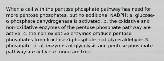 When a cell with the pentose phosphate pathway has need for more pentose phosphates, but no additional NADPH: a. glucose-6-phosphate dehydrogenase is activated. b. the oxidative and non-oxidative enzymes of the pentose phosphate pathway are active. c. the non-oxidative enzymes produce pentose phosphates from fructose-6-phosphate and glyceraldehyde-3- phosphate. d. all enzymes of glycolysis and pentose phosphate pathway are active. e. none are true.