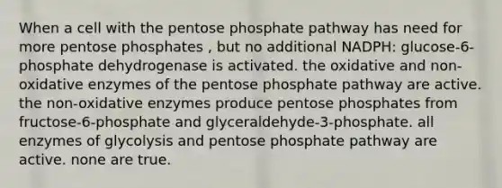 When a cell with <a href='https://www.questionai.com/knowledge/kU2OmaBWIM-the-pentose-phosphate-pathway' class='anchor-knowledge'>the pentose phosphate pathway</a> has need for more pentose phosphates , but no additional NADPH: glucose-6-phosphate dehydrogenase is activated. the oxidative and non-oxidative enzymes of the pentose phosphate pathway are active. the non-oxidative enzymes produce pentose phosphates from fructose-6-phosphate and glyceraldehyde-3-phosphate. all enzymes of glycolysis and pentose phosphate pathway are active. none are true.