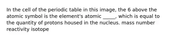 In the cell of the periodic table in this image, the 6 above the atomic symbol is the element's atomic _____, which is equal to the quantity of protons housed in the nucleus. mass number reactivity isotope