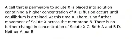 A cell that is permeable to solute X is placed into solution containing a higher concentration of X. Diffusion occurs until equilibrium is attained. At this time A. There is no further movement of Solute X across the membrane B. There is no further change in concentration of Solute X C. Both A and B D. Neither A nor B