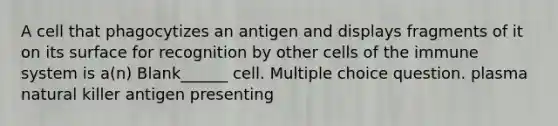 A cell that phagocytizes an antigen and displays fragments of it on its surface for recognition by other <a href='https://www.questionai.com/knowledge/kEGzZ28NfR-cells-of-the-immune-system' class='anchor-knowledge'>cells of the immune system</a> is a(n) Blank______ cell. Multiple choice question. plasma natural killer antigen presenting