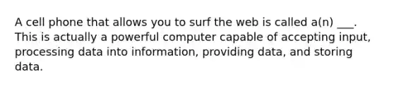 A cell phone that allows you to surf the web is called a(n) ___. This is actually a powerful computer capable of accepting input, processing data into information, providing data, and storing data.