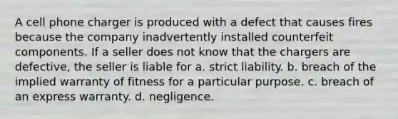 A cell phone charger is produced with a defect that causes fires because the company inadvertently installed counterfeit components. If a seller does not know that the chargers are defective, the seller is liable for a. strict liability. b. breach of the implied warranty of fitness for a particular purpose. c. breach of an express warranty. d. negligence.