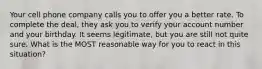 Your cell phone company calls you to offer you a better rate. To complete the deal, they ask you to verify your account number and your birthday. It seems legitimate, but you are still not quite sure. What is the MOST reasonable way for you to react in this situation?