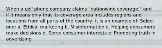 When a cell phone company claims "nationwide coverage," and if it means only that its coverage area includes regions and locations from all parts of the country, it is an example of: Select one: a. Ethical marketing b. Misinformation c. Helping consumers make decisions d. Serve consumer interests e. Promoting truth in advertising