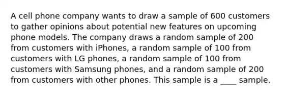 A cell phone company wants to draw a sample of 600 customers to gather opinions about potential new features on upcoming phone models. The company draws a random sample of 200 from customers with iPhones, a random sample of 100 from customers with LG phones, a random sample of 100 from customers with Samsung phones, and a random sample of 200 from customers with other phones. This sample is a ____ sample.