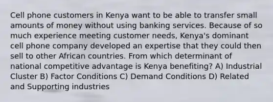 Cell phone customers in Kenya want to be able to transfer small amounts of money without using banking services. Because of so much experience meeting customer needs, Kenya's dominant cell phone company developed an expertise that they could then sell to other African countries. From which determinant of national competitive advantage is Kenya benefiting? A) Industrial Cluster B) Factor Conditions C) Demand Conditions D) Related and Supporting industries