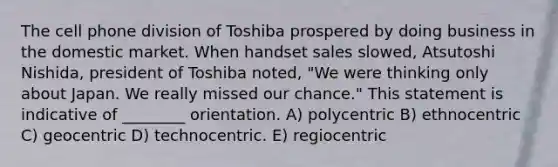 The cell phone division of Toshiba prospered by doing business in the domestic market. When handset sales slowed, Atsutoshi Nishida, president of Toshiba noted, "We were thinking only about Japan. We really missed our chance." This statement is indicative of ________ orientation. A) polycentric B) ethnocentric C) geocentric D) technocentric. E) regiocentric