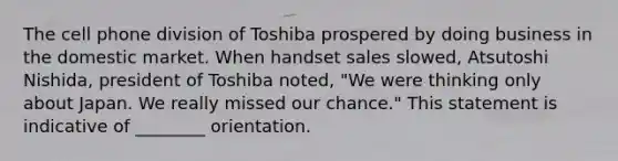 The cell phone division of Toshiba prospered by doing business in the domestic market. When handset sales slowed, Atsutoshi Nishida, president of Toshiba noted, "We were thinking only about Japan. We really missed our chance." This statement is indicative of ________ orientation.