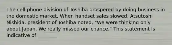 The cell phone division of Toshiba prospered by doing business in the domestic market. When handset sales slowed, Atsutoshi Nishida, president of Toshiba noted, "We were thinking only about Japan. We really missed our chance." This statement is indicative of ________