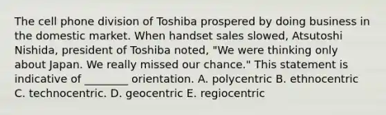 The cell phone division of Toshiba prospered by doing business in the domestic market. When handset sales slowed, Atsutoshi Nishida, president of Toshiba noted, "We were thinking only about Japan. We really missed our chance." This statement is indicative of ________ orientation. A. polycentric B. ethnocentric C. technocentric. D. geocentric E. regiocentric