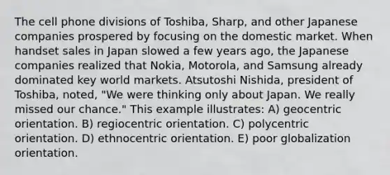 The cell phone divisions of Toshiba, Sharp, and other Japanese companies prospered by focusing on the domestic market. When handset sales in Japan slowed a few years ago, the Japanese companies realized that Nokia, Motorola, and Samsung already dominated key world markets. Atsutoshi Nishida, president of Toshiba, noted, "We were thinking only about Japan. We really missed our chance." This example illustrates: A) geocentric orientation. B) regiocentric orientation. C) polycentric orientation. D) ethnocentric orientation. E) poor globalization orientation.