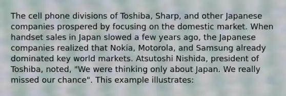 The cell phone divisions of Toshiba, Sharp, and other Japanese companies prospered by focusing on the domestic market. When handset sales in Japan slowed a few years ago, the Japanese companies realized that Nokia, Motorola, and Samsung already dominated key world markets. Atsutoshi Nishida, president of Toshiba, noted, "We were thinking only about Japan. We really missed our chance". This example illustrates: