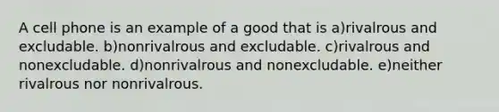 A cell phone is an example of a good that is a)rivalrous and excludable. b)nonrivalrous and excludable. c)rivalrous and nonexcludable. d)nonrivalrous and nonexcludable. e)neither rivalrous nor nonrivalrous.