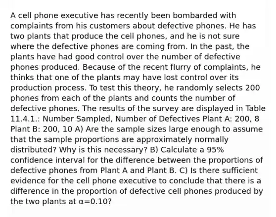 A cell phone executive has recently been bombarded with complaints from his customers about defective phones. He has two plants that produce the cell phones, and he is not sure where the defective phones are coming from. In the past, the plants have had good control over the number of defective phones produced. Because of the recent flurry of complaints, he thinks that one of the plants may have lost control over its production process. To test this theory, he randomly selects 200 phones from each of the plants and counts the number of defective phones. The results of the survey are displayed in Table 11.4.1.: Number Sampled, Number of Defectives Plant A: 200, 8 Plant B: 200, 10 A) Are the sample sizes large enough to assume that the sample proportions are approximately normally distributed? Why is this necessary? B) Calculate a 95% confidence interval for the difference between the proportions of defective phones from Plant A and Plant B. C) Is there sufficient evidence for the cell phone executive to conclude that there is a difference in the proportion of defective cell phones produced by the two plants at α=0.10?