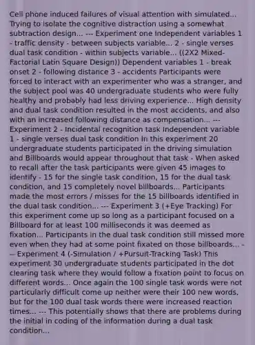 Cell phone induced failures of visual attention with simulated... Trying to isolate the cognitive distraction using a somewhat subtraction design... --- Experiment one Independent variables 1 - traffic density - between subjects variable... 2 - single verses dual task condition - within subjects variable... ((2X2 Mixed-Factorial Latin Square Design)) Dependent variables 1 - break onset 2 - following distance 3 - accidents Participants were forced to interact with an experimenter who was a stranger, and the subject pool was 40 undergraduate students who were fully healthy and probably had less driving experience... High density and dual task condition resulted in the most accidents, and also with an increased following distance as compensation... --- Experiment 2 - Incidental recognition task Independent variable 1 - single verses dual task condition In this experiment 20 undergraduate students participated in the driving simulation and Billboards would appear throughout that task - When asked to recall after the task participants were given 45 images to identify - 15 for the single task condition, 15 for the dual task condition, and 15 completely novel billboards... Participants made the most errors / misses for the 15 billboards identified in the dual task condition... --- Experiment 3 (+Eye Tracking) For this experiment come up so long as a participant focused on a Billboard for at least 100 milliseconds it was deemed as fixation... Participants in the dual task condition still missed more even when they had at some point fixated on those billboards... --- Experiment 4 (-Simulation / +Pursuit-Tracking Task) This experiment 30 undergraduate students participated in the dot clearing task where they would follow a fixation point to focus on different words... Once again the 100 single task words were not particularly difficult come up neither were their 100 new words, but for the 100 dual task words there were increased reaction times... --- This potentially shows that there are problems during the initial in coding of the information during a dual task condition...