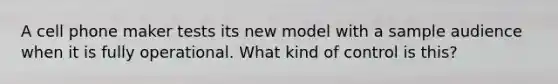 A cell phone maker tests its new model with a sample audience when it is fully operational. What kind of control is this?