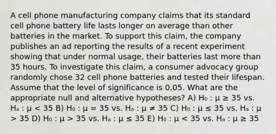 A cell phone manufacturing company claims that its standard cell phone battery life lasts longer on average than other batteries in the market. To support this claim, the company publishes an ad reporting the results of a recent experiment showing that under normal usage, their batteries last more than 35 hours. To investigate this claim, a consumer advocacy group randomly chose 32 cell phone batteries and tested their lifespan. Assume that the level of significance is 0.05. What are the appropriate null and alternative hypotheses? A) H₀ : μ ≥ 35 vs. Hₐ : μ 35 D) H₀ : μ > 35 vs. Hₐ : μ ≤ 35 E) H₀ : μ < 35 vs. Hₐ : μ ≥ 35