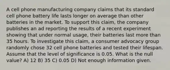 A cell phone manufacturing company claims that its standard cell phone battery life lasts longer on average than other batteries in the market. To support this claim, the company publishes an ad reporting the results of a recent experiment showing that under normal usage, their batteries last more than 35 hours. To investigate this claim, a consumer advocacy group randomly chose 32 cell phone batteries and tested their lifespan. Assume that the level of significance is 0.05. What is the null value? A) 12 B) 35 C) 0.05 D) Not enough information given.