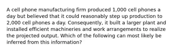 A cell phone manufacturing firm produced 1,000 cell phones a day but believed that it could reasonably step up production to 2,000 cell phones a day. Consequently, it built a larger plant and installed efficient machineries and work arrangements to realize the projected output. Which of the following can most likely be inferred from this information?