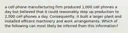 a cell phone manufacturing firm produced 1,000 cell phones a day but believed that it could reasonably step up production to 2,000 cell phones a day. Consequently, it built a larger plant and installed efficent machinery and work arrangements. Which of the following can most likely be inferred from this information?