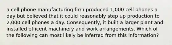 a cell phone manufacturing firm produced 1,000 cell phones a day but believed that it could reasonably step up production to 2,000 cell phones a day. Consequently, it built a larger plant and installed efficent machinery and work arrangements. Which of the following can most likely be inferred from this information?