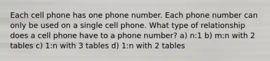 Each cell phone has one phone number. Each phone number can only be used on a single cell phone. What type of relationship does a cell phone have to a phone number? a) n:1 b) m:n with 2 tables c) 1:n with 3 tables d) 1:n with 2 tables