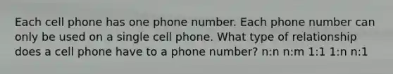 Each cell phone has one phone number. Each phone number can only be used on a single cell phone. What type of relationship does a cell phone have to a phone number? n:n n:m 1:1 1:n n:1