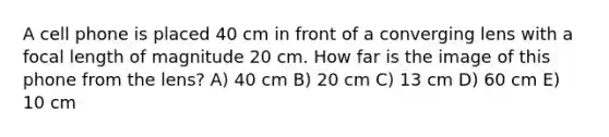 A cell phone is placed 40 cm in front of a converging lens with a focal length of magnitude 20 cm. How far is the image of this phone from the lens? A) 40 cm B) 20 cm C) 13 cm D) 60 cm E) 10 cm