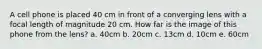 A cell phone is placed 40 cm in front of a converging lens with a focal length of magnitude 20 cm. How far is the image of this phone from the lens? a. 40cm b. 20cm c. 13cm d. 10cm e. 60cm