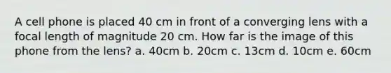 A cell phone is placed 40 cm in front of a converging lens with a focal length of magnitude 20 cm. How far is the image of this phone from the lens? a. 40cm b. 20cm c. 13cm d. 10cm e. 60cm