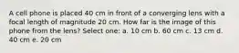 A cell phone is placed 40 cm in front of a converging lens with a focal length of magnitude 20 cm. How far is the image of this phone from the lens? Select one: a. 10 cm b. 60 cm c. 13 cm d. 40 cm e. 20 cm