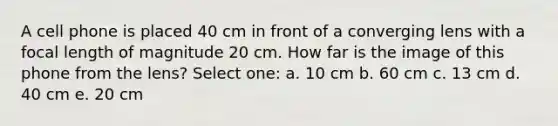 A cell phone is placed 40 cm in front of a converging lens with a focal length of magnitude 20 cm. How far is the image of this phone from the lens? Select one: a. 10 cm b. 60 cm c. 13 cm d. 40 cm e. 20 cm