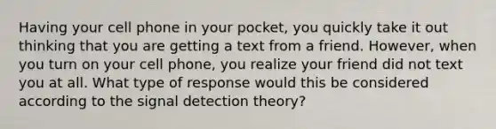 Having your cell phone in your pocket, you quickly take it out thinking that you are getting a text from a friend. However, when you turn on your cell phone, you realize your friend did not text you at all. What type of response would this be considered according to the signal detection theory?