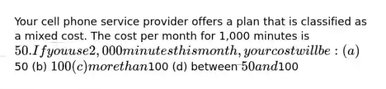 Your cell phone service provider offers a plan that is classified as a mixed cost. The cost per month for 1,000 minutes is 50. If you use 2,000 minutes this month, your cost will be: (a)50 (b) 100 (c) more than100 (d) between 50 and100