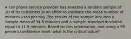 A cell phone service provider has selected a random sample of 20 of its customers in an effort to estimate the mean number of minutes used per day. The results of the sample included a sample mean of 34.5 minutes and a sample standard deviation equal to 11.5 minutes. Based on this information, and using a 95 percent confidence level: what is the critical value?