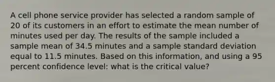 A cell phone service provider has selected a random sample of 20 of its customers in an effort to estimate the mean number of minutes used per day. The results of the sample included a sample mean of 34.5 minutes and a sample standard deviation equal to 11.5 minutes. Based on this information, and using a 95 percent confidence level: what is the critical value?