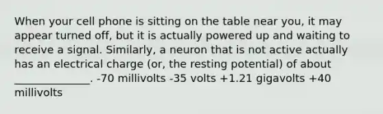 When your cell phone is sitting on the table near you, it may appear turned off, but it is actually powered up and waiting to receive a signal. Similarly, a neuron that is not active actually has an electrical charge (or, the resting potential) of about ______________. -70 millivolts -35 volts +1.21 gigavolts +40 millivolts