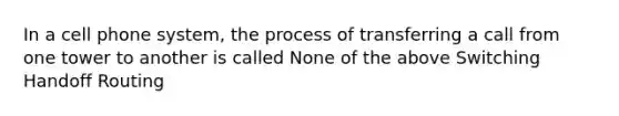 In a cell phone system, the process of transferring a call from one tower to another is called None of the above Switching Handoff Routing