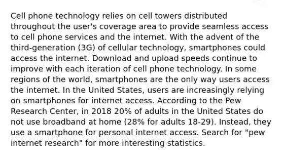 Cell phone technology relies on cell towers distributed throughout the user's coverage area to provide seamless access to cell phone services and the internet. With the advent of the third-generation (3G) of cellular technology, smartphones could access the internet. Download and upload speeds continue to improve with each iteration of cell phone technology. In some regions of the world, smartphones are the only way users access the internet. In the United States, users are increasingly relying on smartphones for internet access. According to the Pew Research Center, in 2018 20% of adults in the United States do not use broadband at home (28% for adults 18-29). Instead, they use a smartphone for personal internet access. Search for "pew internet research" for more interesting statistics.