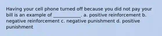 Having your cell phone turned off because you did not pay your bill is an example of ____________. a. positive reinforcement b. negative reinforcement c. negative punishment d. positive punishment