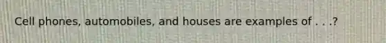 Cell phones, automobiles, and houses are examples of . . .?