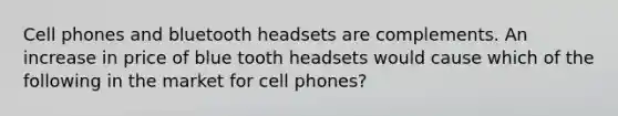 Cell phones and bluetooth headsets are complements. An increase in price of blue tooth headsets would cause which of the following in the market for cell phones?