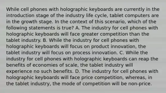 While cell phones with holographic keyboards are currently in the introduction stage of the industry life cycle, tablet computers are in the growth stage. In the context of this scenario, which of the following statements is true? A. The industry for cell phones with holographic keyboards will face greater competition than the tablet industry. B. While the industry for cell phones with holographic keyboards will focus on product innovation, the tablet industry will focus on process innovation. C. While the industry for cell phones with holographic keyboards can reap the benefits of economies of scale, the tablet industry will experience no such benefits. D. The industry for cell phones with holographic keyboards will face price competition, whereas, in the tablet industry, the mode of competition will be non-price.