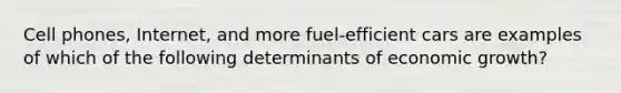 Cell phones, Internet, and more fuel-efficient cars are examples of which of the following determinants of economic growth?