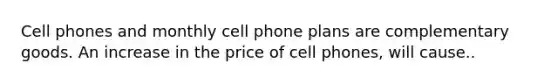 Cell phones and monthly cell phone plans are complementary goods. An increase in the price of cell phones, will cause..